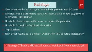 Red flags
 New-onset headache/change in headache in patients over 50 years
 Persistent visual disturbance Focal CNS signs, ataxia or new cognitive or
behavioural disturbance
 Headache that changes with posture or wakes the patient up
 Headache brought on by physical exertion
 Papilloedema
 New-onset headache in a patient with known HIV or active malignancy
27
👉 Arrange CT brain ± MRI and, if normal, seek input from a neurologist.
 