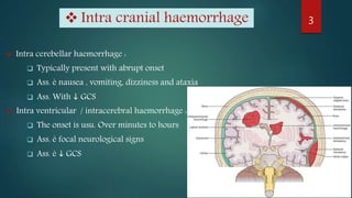  Intra cerebellar haemorrhage :
 Typically present with abrupt onset
 Ass. è nausea , vomiting, dizziness and ataxia
 Ass. With  GCS
 Intra ventricular / intracerebral haemorrhage :
 The onset is usu. Over minutes to hours
 Ass. è focal neurological signs
 Ass. è  GCS
3 Intra cranial haemorrhage
 