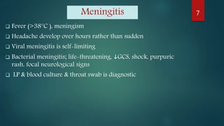 Meningitis
 Fever (>38°C ), meningism
 Headache develop over hours rather than sudden
 Viral meningitis is self-limiting
 Bacterial meningitis; life-threatening, GCS, shock, purpuric
rash, focal neurological signs
 LP & blood culture & throat swab is diagnostic
7
 