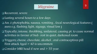 Migraine
 Recurrent, severe
 Lasting several hours to a few days
 Ass. è photophobia, nausea, vomiting , focal neurological features (
aura e.g. flashing light, zigzags, visual loss )
 Typically; intense, throbbing, unilateral, causing pt. to cease normal
activities in favour of bed- rest in quiet, darkened room
 Triggers; cheese, chocolate, alcohol , oral contraceptives pill
First attack Aged > 40 is uncommon
 Consider MRI head if new and > 55 year.
9
 