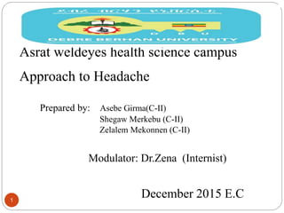 1
DEBREBIRHAN UNIVERSITY
Asrat weldeyes health science campus
Approach to Headache
Prepared by: Asebe Girma(C-II)
Shegaw Merkebu (C-II)
Zelalem Mekonnen (C-II)
Modulator: Dr.Zena (Internist)
December 2015 E.C
 