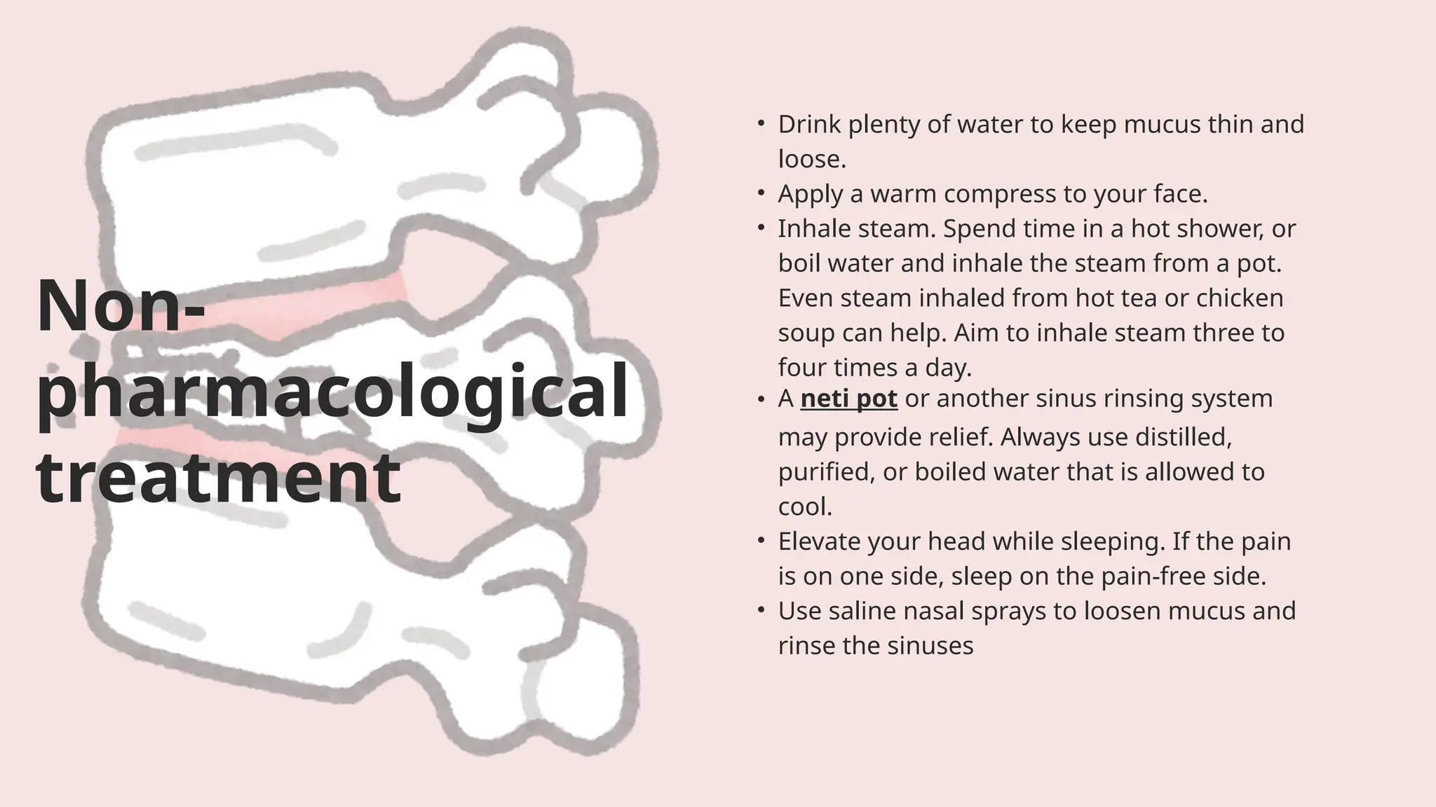 • Drink plenty of water to keep mucus thin and
loose.
• Apply a warm compress to your face.
• Inhale steam. Spend time in a hot shower, or
boil water and inhale the steam from a pot.
Even steam inhaled from hot tea or chicken
soup can help. Aim to inhale steam three to
four times a day.
• A neti pot or another sinus rinsing system
may provide relief. Always use distilled,
purified, or boiled water that is allowed to
cool.
• Elevate your head while sleeping. If the pain
is on one side, sleep on the pain-free side.
• Use saline nasal sprays to loosen mucus and
rinse the sinuses
Non-
pharmacological
treatment
 