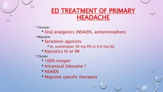 ED TREATMENT OF PRIMARY 
HEADACHE 
Tension 
Oral analgesics (NSAIDS, acetaminophen) 
Migraine 
Serotonin agonists 
Ie, sumitriptan 50 mg PO or 6.0 mg SQ 
Narcotics IV or IM 
Cluster 
100% oxygen 
Intranasal lidocaine ? 
NSAIDS 
Migraine specific therapies 
 