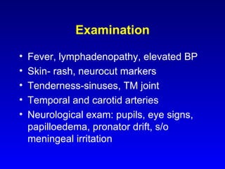 Examination Fever, lymphadenopathy, elevated BP Skin- rash, neurocut markers Tenderness-sinuses, TM joint Temporal and carotid arteries Neurological exam: pupils, eye signs, papilloedema, pronator drift, s/o meningeal irritation 