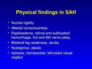 Physical findings in SAH Nuchal rigidity  Altered consciousness,  Papilloedema, retinal and subhyaloid hemorrhage, 3rd and 6th nerve palsy, Bilateral leg weakness, abulia,  Nystagmus, ataxia,  Aphasia, hemiparesis, left-sided visual neglect 