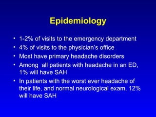 Epidemiology 1-2% of visits to the emergency department 4% of visits to the physician’s office Most have primary headache disorders Among  all patients with headache in an ED, 1% will have SAH In patients with the worst ever headache of their life, and normal neurological exam, 12%  will have SAH 