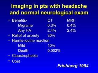 Imaging in pts with headache and normal neurological exam Benefits- CT MRI Migraine 0.3% 0.4% Any HA 2.4% 2.4% Relief of anxiety 30% Harms-iodine reaction Mild 10% Death 0.002% Claustrophobia Cost Frishberg 1994 