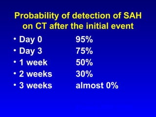 Probability of detection of SAH on CT after the initial event Day 0 95% Day 3 75% 1 week 50% 2 weeks 30% 3 weeks almost 0% Evans RW 1999 