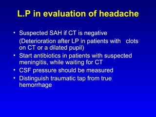 L.P in evaluation of headache Suspected SAH if CT is negative (Deterioration after LP in patients with  clots on CT or a dilated pupil) Start antibiotics in patients with suspected meningitis, while waiting for CT CSF pressure should be measured Distinguish traumatic tap from true hemorrhage 