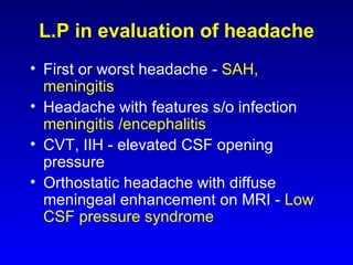 L.P in evaluation of headache First or worst headache -   SAH, meningitis Headache with features s/o infection -  meningitis /encephalitis CVT, IIH - elevated CSF opening pressure Orthostatic headache with diffuse meningeal enhancement on MRI -   Low CSF pressure syndrome 