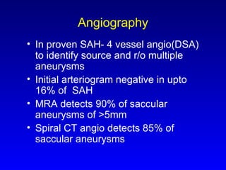 Angiography In proven SAH- 4 vessel angio(DSA) to identify source and r/o multiple aneurysms Initial arteriogram negative in upto 16% of  SAH MRA detects 90% of saccular aneurysms of >5mm Spiral CT angio detects 85% of saccular aneurysms  