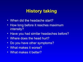 History taking When did the headache start? How long before it reaches maximum intensity? Have you had similar headaches before? Where does the head hurt? Do you have other symptoms? What makes it worse? What makes it better? 