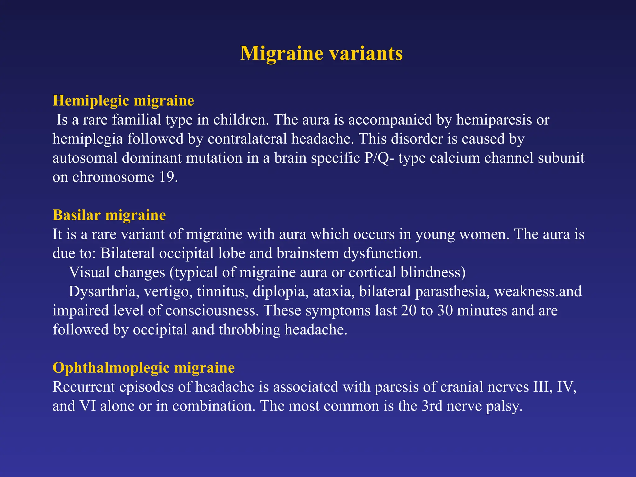 Migraine variants
Hemiplegic migraine
Is a rare familial type in children. The aura is accompanied by hemiparesis or
hemiplegia followed by contralateral headache. This disorder is caused by
autosomal dominant mutation in a brain specific P/Q- type calcium channel subunit
on chromosome 19.
Basilar migraine
It is a rare variant of migraine with aura which occurs in young women. The aura is
due to: Bilateral occipital lobe and brainstem dysfunction.
Visual changes (typical of migraine aura or cortical blindness)
Dysarthria, vertigo, tinnitus, diplopia, ataxia, bilateral parasthesia, weakness.and
impaired level of consciousness. These symptoms last 20 to 30 minutes and are
followed by occipital and throbbing headache.
Ophthalmoplegic migraine
Recurrent episodes of headache is associated with paresis of cranial nerves III, IV,
and VI alone or in combination. The most common is the 3rd nerve palsy.
 