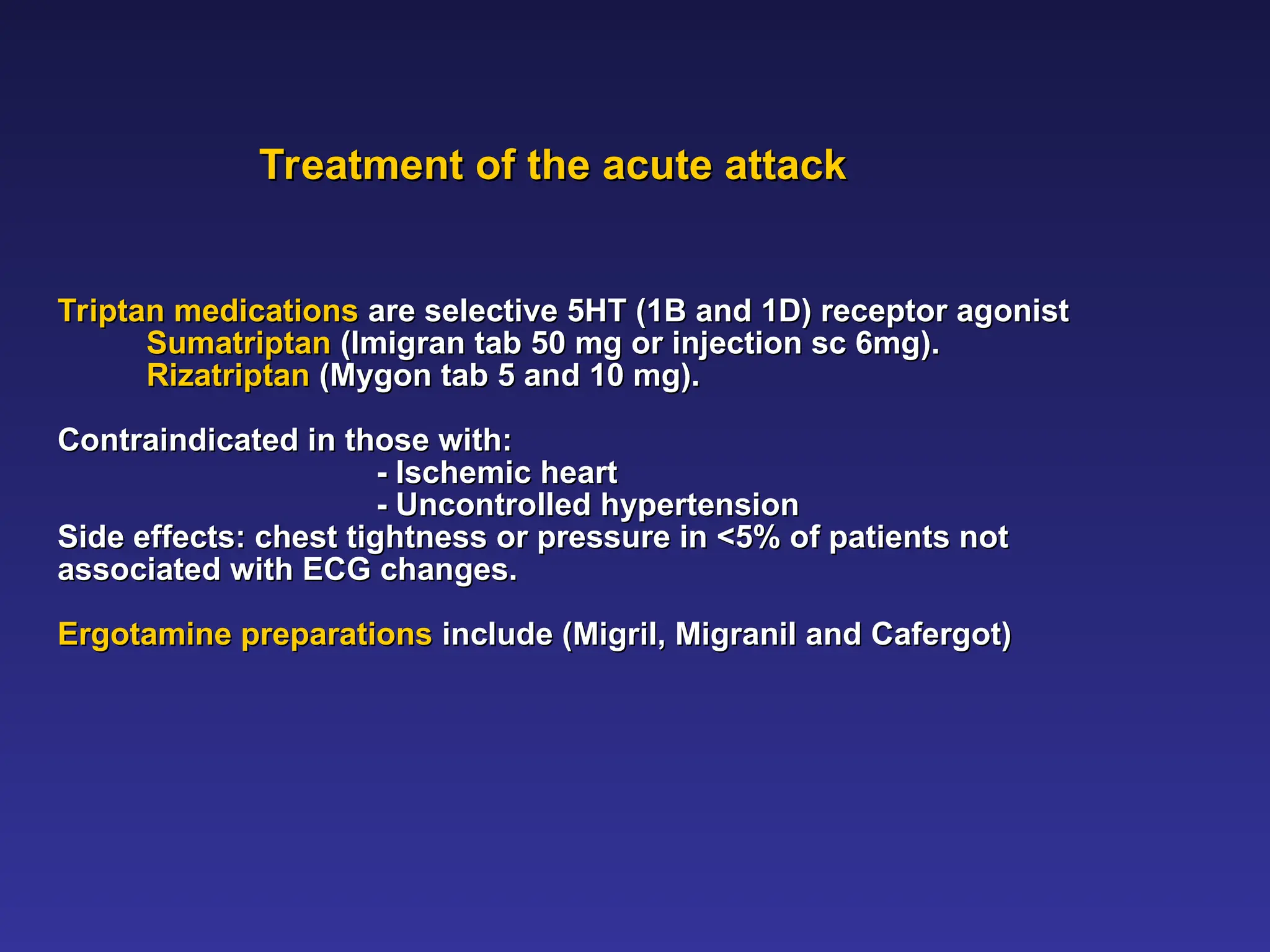 Treatment of the acute attack
Treatment of the acute attack
Triptan medications
Triptan medications are selective 5HT (1B and 1D) receptor agonist
are selective 5HT (1B and 1D) receptor agonist
Sumatriptan
Sumatriptan (Imigran tab 50 mg or injection sc 6mg).
(Imigran tab 50 mg or injection sc 6mg).
Rizatriptan
Rizatriptan (Mygon tab 5 and 10 mg).
(Mygon tab 5 and 10 mg).
Contraindicated in those with:
Contraindicated in those with:
- Ischemic heart
- Ischemic heart
- Uncontrolled hypertension
- Uncontrolled hypertension
Side effects: chest tightness or pressure in <5% of patients not
Side effects: chest tightness or pressure in <5% of patients not
associated with ECG changes.
associated with ECG changes.
Ergotamine preparations
Ergotamine preparations include (Migril, Migranil and Cafergot)
include (Migril, Migranil and Cafergot)
 
