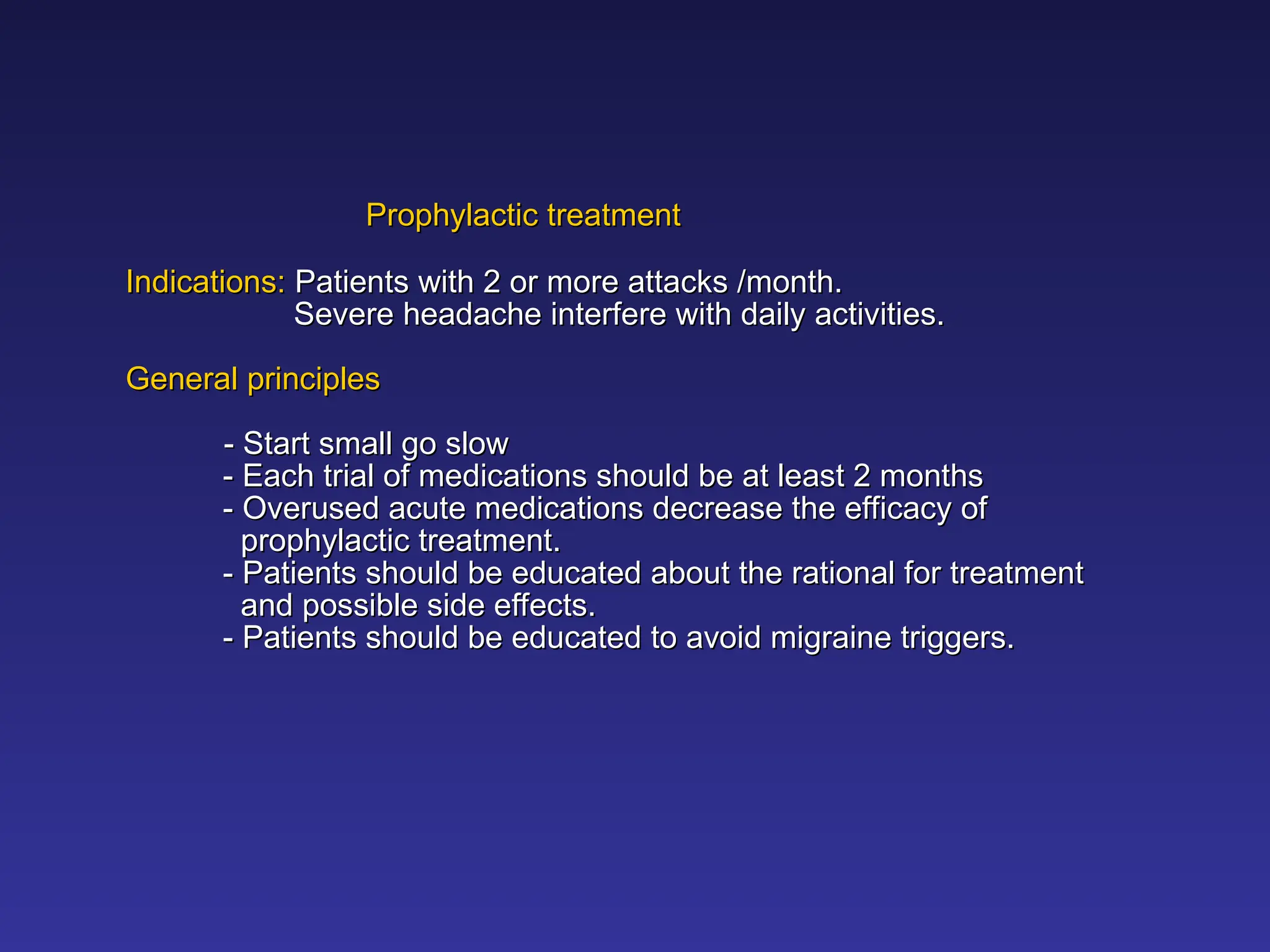 Prophylactic treatment
Prophylactic treatment
Indications:
Indications: Patients with 2 or more attacks /month.
Patients with 2 or more attacks /month.
Severe headache interfere with daily activities.
Severe headache interfere with daily activities.
General principles
General principles
- Start small go slow
- Start small go slow
- Each trial of medications should be at least 2 months
- Each trial of medications should be at least 2 months
- Overused acute medications decrease the efficacy of
- Overused acute medications decrease the efficacy of
prophylactic treatment.
prophylactic treatment.
- Patients should be educated about the rational for treatment
- Patients should be educated about the rational for treatment
and possible side effects.
and possible side effects.
- Patients should be educated to avoid migraine triggers.
- Patients should be educated to avoid migraine triggers.
 