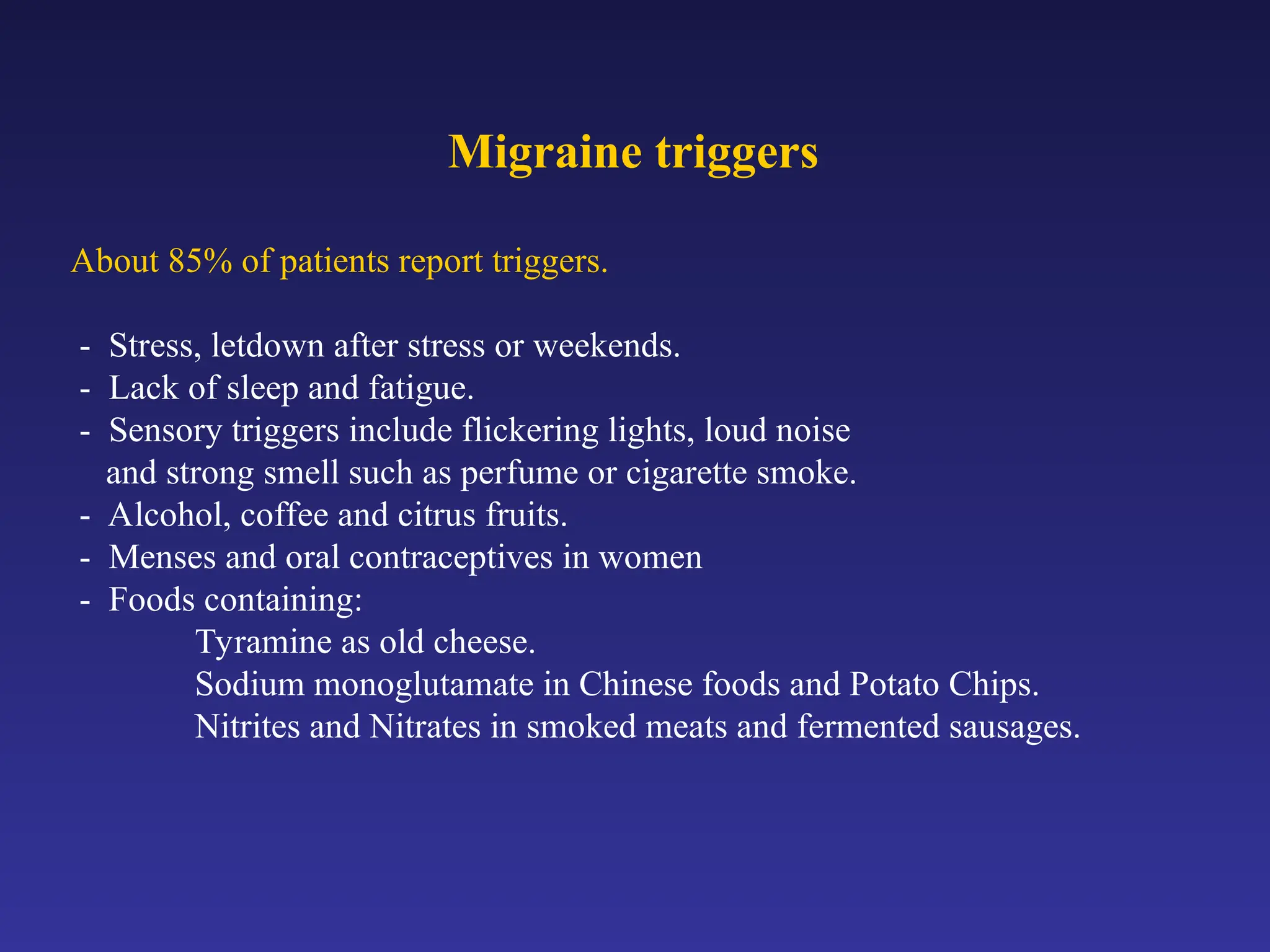 Migraine triggers
About 85% of patients report triggers.
- Stress, letdown after stress or weekends.
- Lack of sleep and fatigue.
- Sensory triggers include flickering lights, loud noise
and strong smell such as perfume or cigarette smoke.
- Alcohol, coffee and citrus fruits.
- Menses and oral contraceptives in women
- Foods containing:
Tyramine as old cheese.
Sodium monoglutamate in Chinese foods and Potato Chips.
Nitrites and Nitrates in smoked meats and fermented sausages.
 