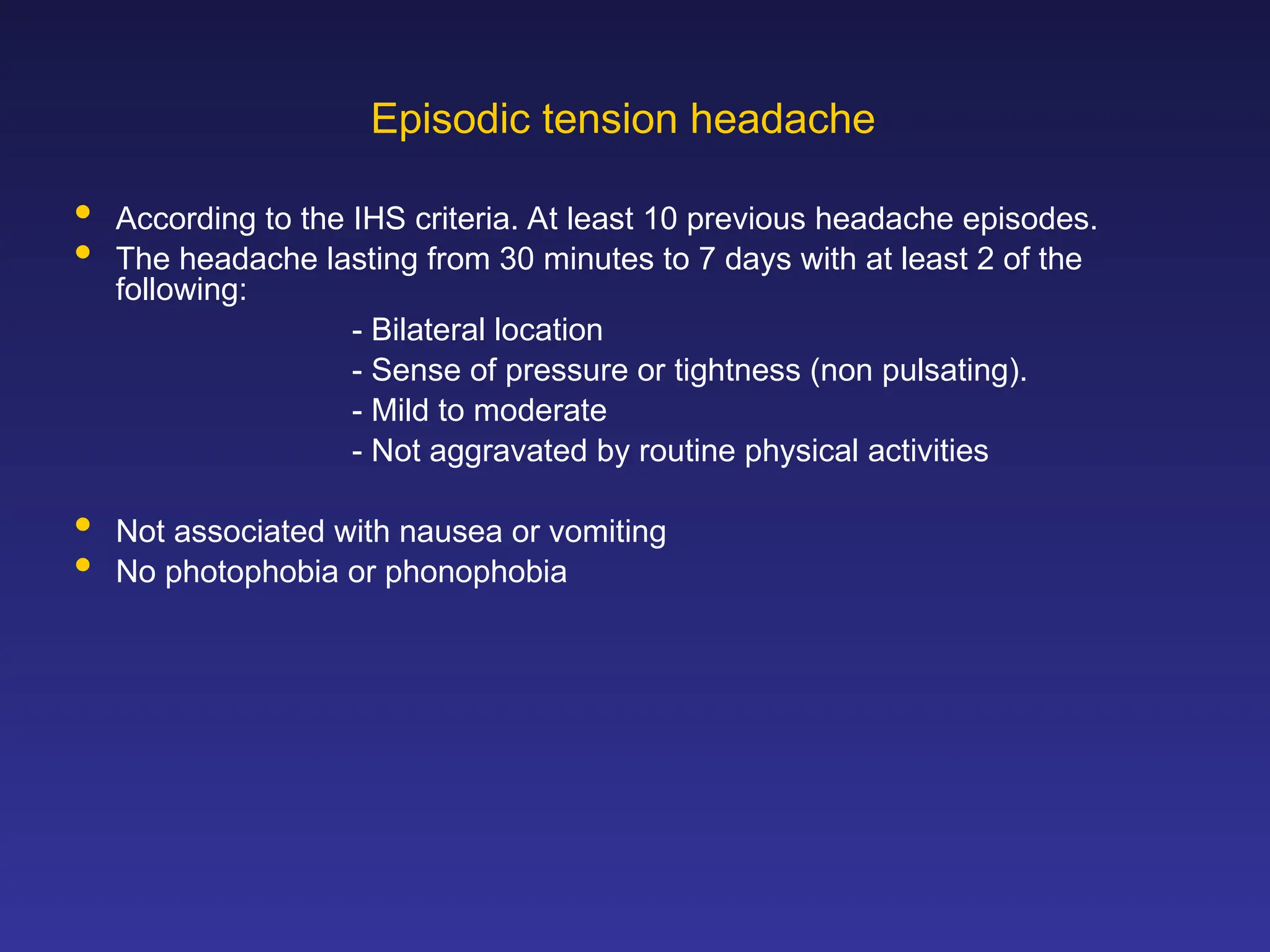 Episodic tension headache
 According to the IHS criteria. At least 10 previous headache episodes.
 The headache lasting from 30 minutes to 7 days with at least 2 of the
following:
- Bilateral location
- Sense of pressure or tightness (non pulsating).
- Mild to moderate
- Not aggravated by routine physical activities
 Not associated with nausea or vomiting
 No photophobia or phonophobia
 