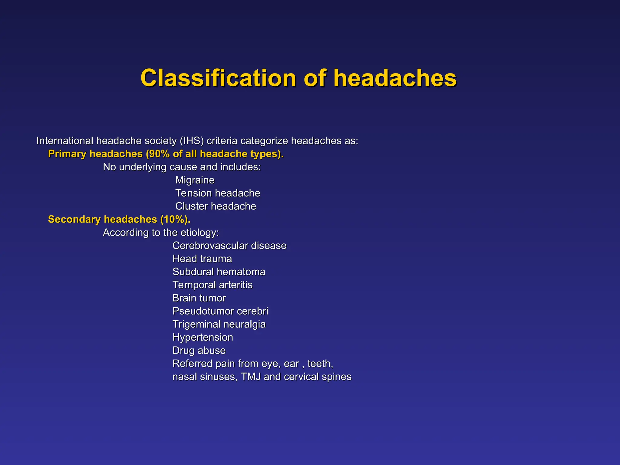 Classification of headaches
Classification of headaches
International headache society (IHS) criteria categorize headaches as:
International headache society (IHS) criteria categorize headaches as:
Primary headaches (90% of all headache types).
Primary headaches (90% of all headache types).
No underlying cause and includes:
No underlying cause and includes:
Migraine
Migraine
Tension headache
Tension headache
Cluster headache
Cluster headache
Secondary headaches (10%).
Secondary headaches (10%).
According to the etiology:
According to the etiology:
Cerebrovascular disease
Cerebrovascular disease
Head trauma
Head trauma
Subdural hematoma
Subdural hematoma
Temporal arteritis
Temporal arteritis
Brain tumor
Brain tumor
Pseudotumor cerebri
Pseudotumor cerebri
Trigeminal neuralgia
Trigeminal neuralgia
Hypertension
Hypertension
Drug abuse
Drug abuse
Referred pain from eye, ear , teeth,
Referred pain from eye, ear , teeth,
nasal sinuses, TMJ and cervical spines
nasal sinuses, TMJ and cervical spines
 