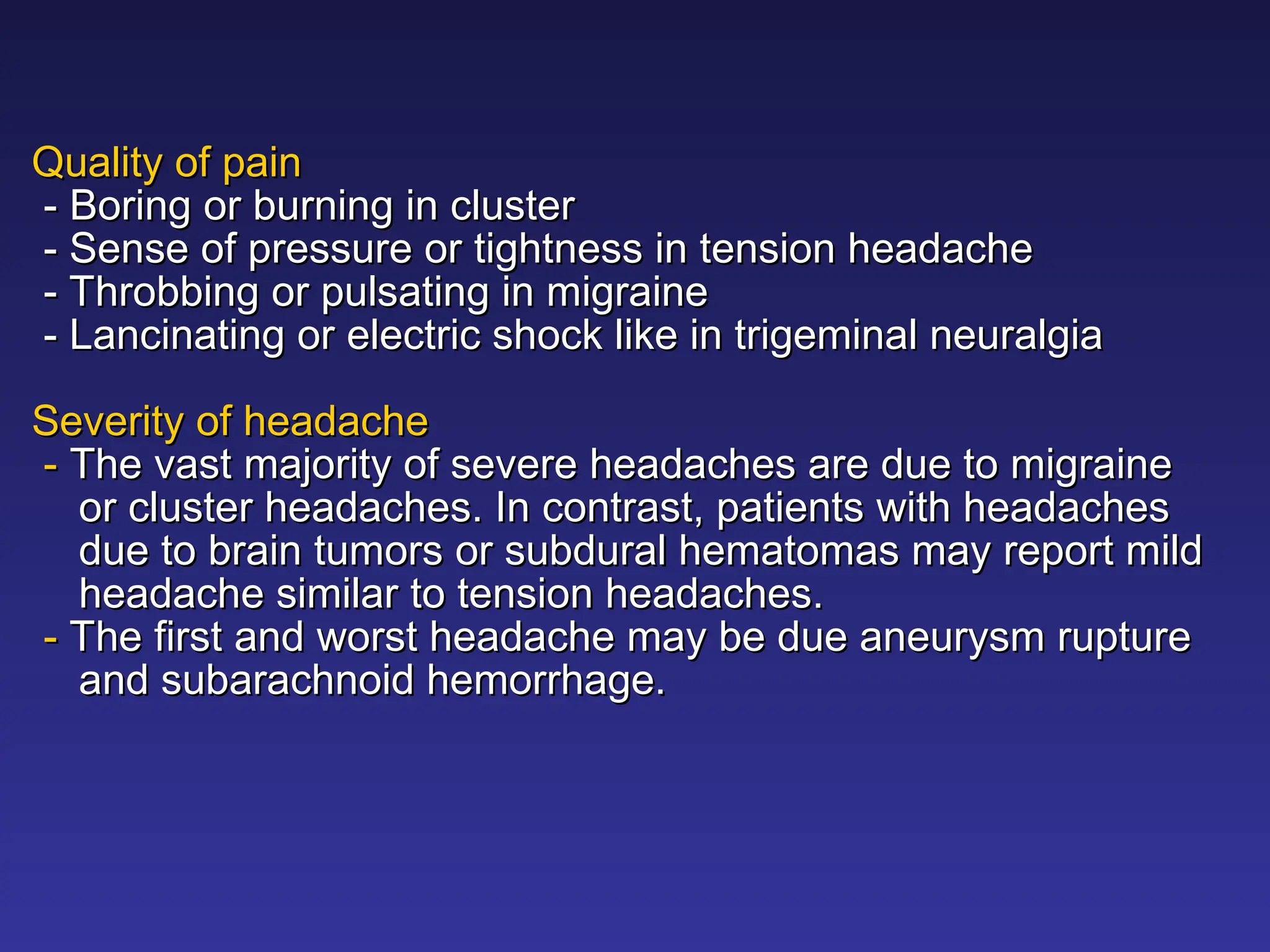 Quality of pain
Quality of pain
-
- Boring or burning in cluster
Boring or burning in cluster
- Sense of pressure or tightness in tension headache
- Sense of pressure or tightness in tension headache
- Throbbing or pulsating in migraine
- Throbbing or pulsating in migraine
- Lancinating or electric shock like in trigeminal neuralgia
- Lancinating or electric shock like in trigeminal neuralgia
Severity of headache
Severity of headache
-
- The vast majority of severe headaches are due to migraine
The vast majority of severe headaches are due to migraine
or cluster headaches. In contrast, patients with headaches
or cluster headaches. In contrast, patients with headaches
due to brain tumors or subdural hematomas may report mild
due to brain tumors or subdural hematomas may report mild
headache similar to tension headaches.
headache similar to tension headaches.
-
- The first and worst headache may be due aneurysm rupture
The first and worst headache may be due aneurysm rupture
and subarachnoid hemorrhage.
and subarachnoid hemorrhage.
 