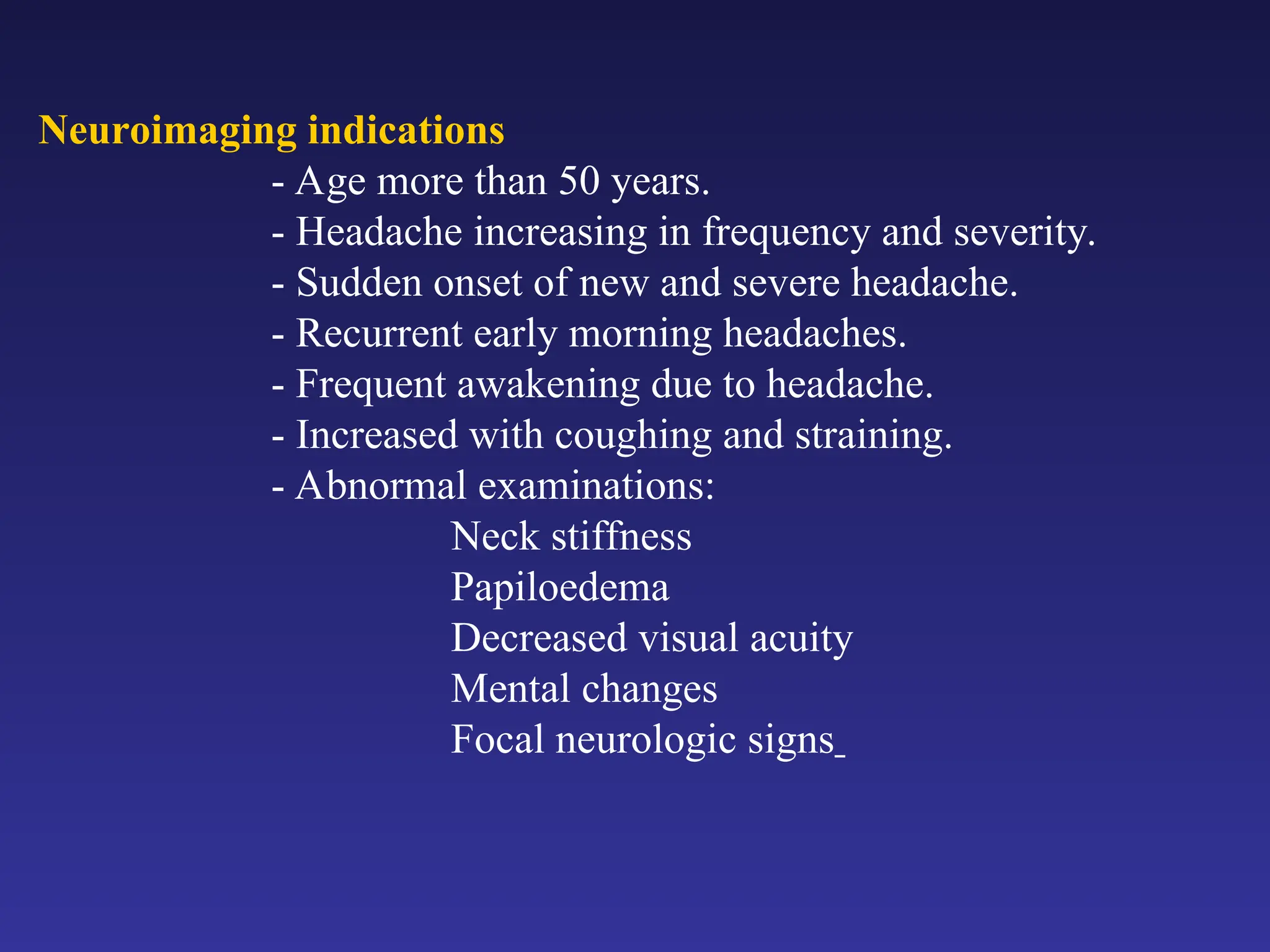 Neuroimaging indications
- Age more than 50 years.
- Headache increasing in frequency and severity.
- Sudden onset of new and severe headache.
- Recurrent early morning headaches.
- Frequent awakening due to headache.
- Increased with coughing and straining.
- Abnormal examinations:
Neck stiffness
Papiloedema
Decreased visual acuity
Mental changes
Focal neurologic signs
 