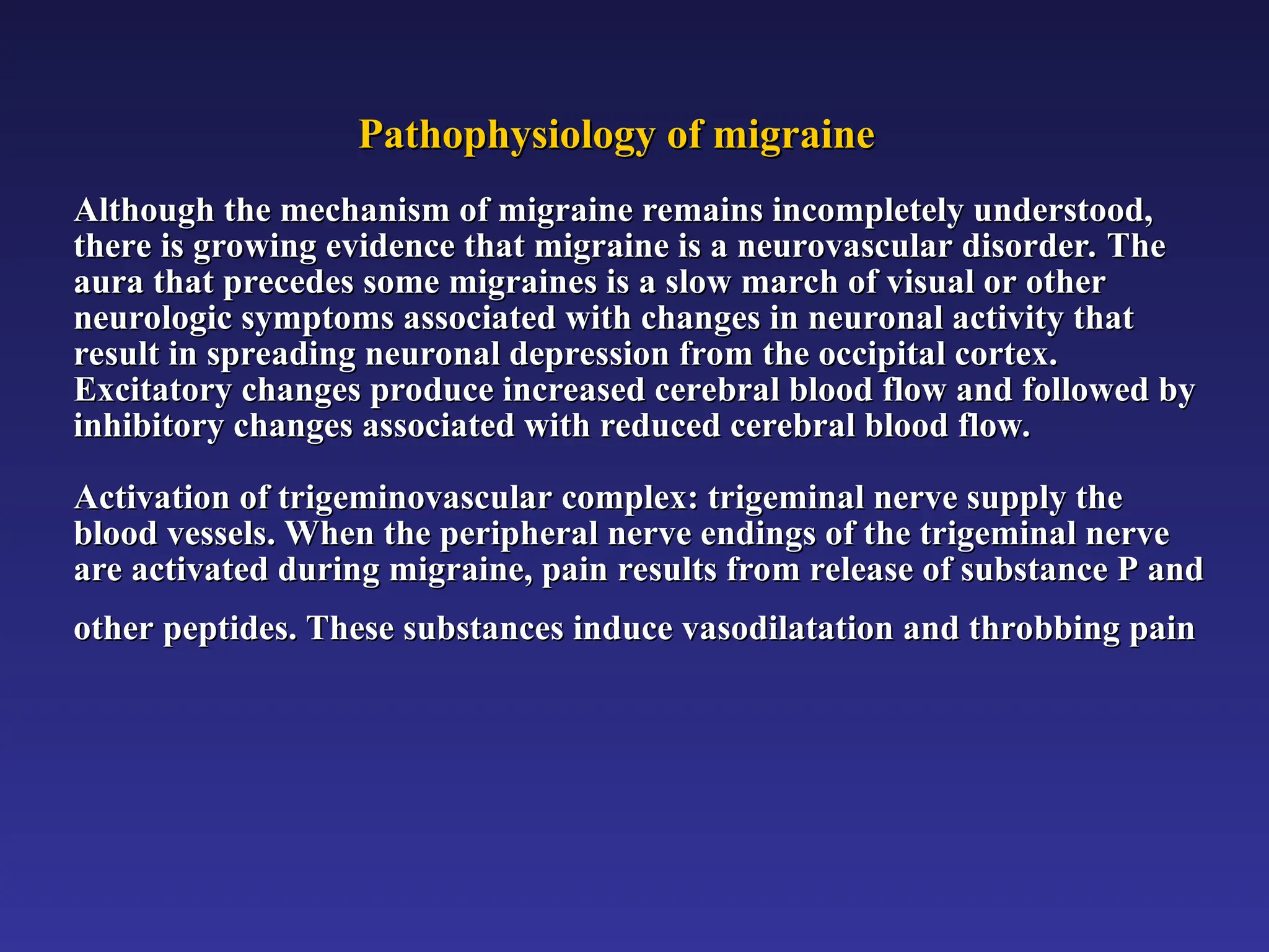 Pathophysiology of migraine
Pathophysiology of migraine
Although the mechanism of migraine remains incompletely understood,
Although the mechanism of migraine remains incompletely understood,
there is growing evidence that migraine is a neurovascular disorder. The
there is growing evidence that migraine is a neurovascular disorder. The
aura that precedes some migraines is a slow march of visual or other
aura that precedes some migraines is a slow march of visual or other
neurologic symptoms associated with changes in neuronal activity that
neurologic symptoms associated with changes in neuronal activity that
result in spreading neuronal depression from the occipital cortex.
result in spreading neuronal depression from the occipital cortex.
Excitatory changes produce increased cerebral blood flow and followed by
Excitatory changes produce increased cerebral blood flow and followed by
inhibitory changes associated with reduced cerebral blood flow.
inhibitory changes associated with reduced cerebral blood flow.
Activation of trigeminovascular complex: trigeminal nerve supply the
Activation of trigeminovascular complex: trigeminal nerve supply the
blood vessels. When the peripheral nerve endings of the trigeminal nerve
blood vessels. When the peripheral nerve endings of the trigeminal nerve
are activated during migraine, pain results from release of substance P and
are activated during migraine, pain results from release of substance P and
other peptides. These substances induce vasodilatation and throbbing pain
other peptides. These substances induce vasodilatation and throbbing pain
 