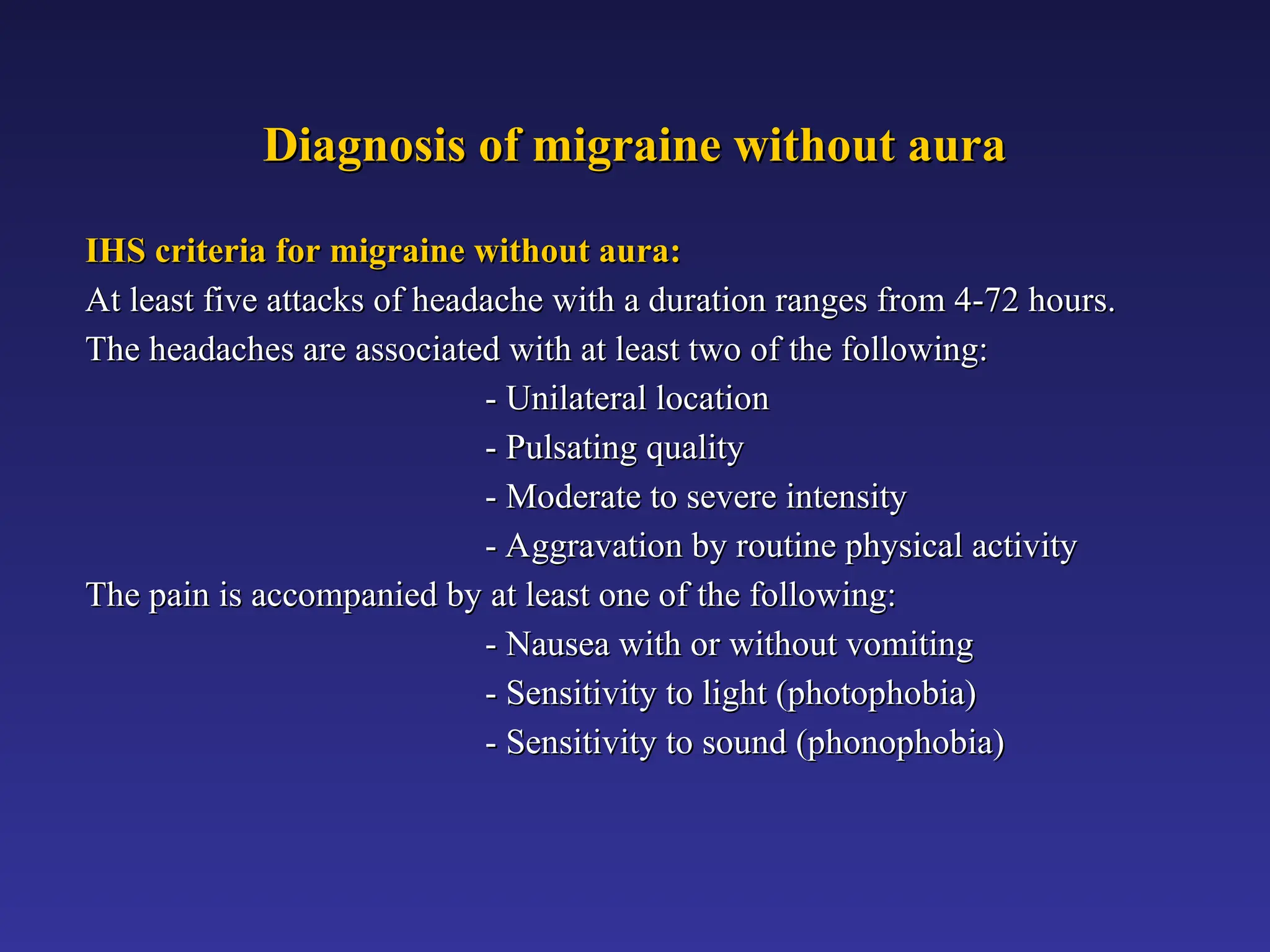 Diagnosis of migraine without aura
Diagnosis of migraine without aura
IHS criteria for migraine without aura:
IHS criteria for migraine without aura:
At least five attacks of headache with a duration ranges from 4-72 hours.
At least five attacks of headache with a duration ranges from 4-72 hours.
The headaches are associated with at least two of the following:
The headaches are associated with at least two of the following:
- Unilateral location
- Unilateral location
- Pulsating quality
- Pulsating quality
- Moderate to severe intensity
- Moderate to severe intensity
- Aggravation by routine physical activity
- Aggravation by routine physical activity
The pain is accompanied by at least one of the following:
The pain is accompanied by at least one of the following:
- Nausea with or without vomiting
- Nausea with or without vomiting
- Sensitivity to light (photophobia)
- Sensitivity to light (photophobia)
- Sensitivity to sound (phonophobia)
- Sensitivity to sound (phonophobia)
 
