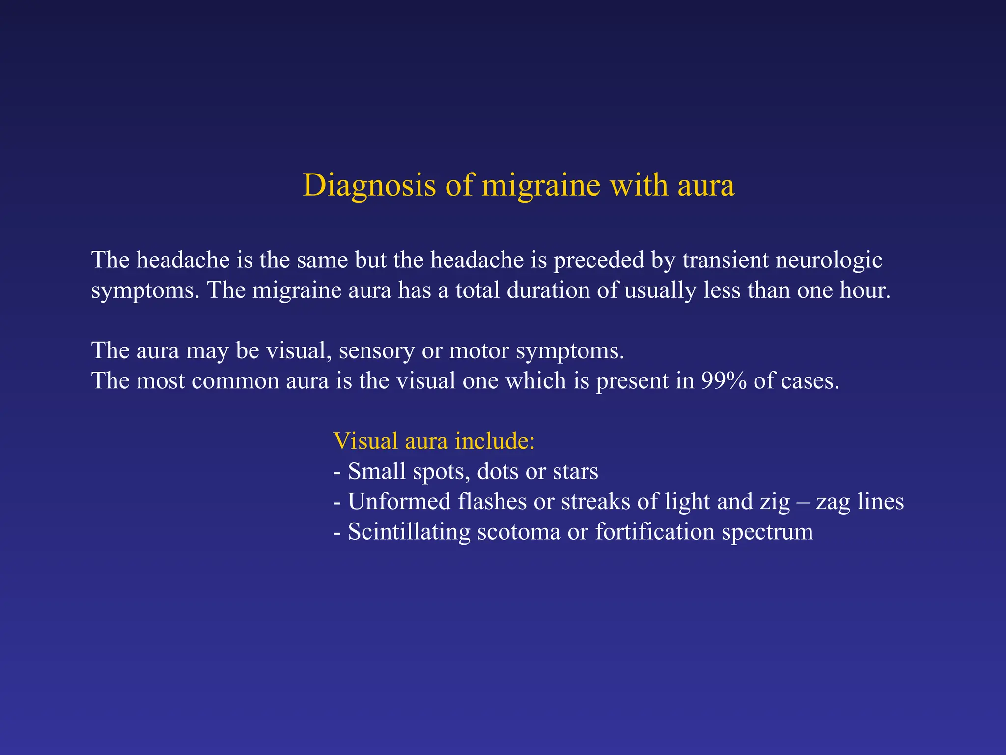 Diagnosis of migraine with aura
The headache is the same but the headache is preceded by transient neurologic
symptoms. The migraine aura has a total duration of usually less than one hour.
The aura may be visual, sensory or motor symptoms.
The most common aura is the visual one which is present in 99% of cases.
Visual aura include:
- Small spots, dots or stars
- Unformed flashes or streaks of light and zig – zag lines
- Scintillating scotoma or fortification spectrum
 