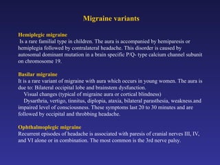 Migraine variants
Hemiplegic migraine
Is a rare familial type in children. The aura is accompanied by hemiparesis or
hemiplegia followed by contralateral headache. This disorder is caused by
autosomal dominant mutation in a brain specific P/Q- type calcium channel subunit
on chromosome 19.
Basilar migraine
It is a rare variant of migraine with aura which occurs in young women. The aura is
due to: Bilateral occipital lobe and brainstem dysfunction.
Visual changes (typical of migraine aura or cortical blindness)
Dysarthria, vertigo, tinnitus, diplopia, ataxia, bilateral parasthesia, weakness.and
impaired level of consciousness. These symptoms last 20 to 30 minutes and are
followed by occipital and throbbing headache.
Ophthalmoplegic migraine
Recurrent episodes of headache is associated with paresis of cranial nerves III, IV,
and VI alone or in combination. The most common is the 3rd nerve palsy.
 
