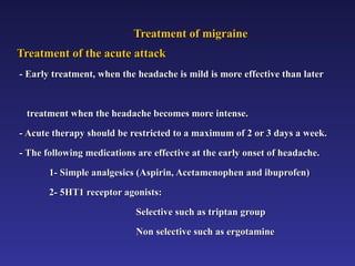 Treatment of migraine
Treatment of migraine
Treatment of the acute attack
Treatment of the acute attack
- Early treatment, when the headache is mild is more effective than later
- Early treatment, when the headache is mild is more effective than later
treatment when the headache becomes more intense.
treatment when the headache becomes more intense.
- Acute therapy should be restricted to a maximum of 2 or 3 days a week.
- Acute therapy should be restricted to a maximum of 2 or 3 days a week.
- The following medications are effective at the early onset of headache.
- The following medications are effective at the early onset of headache.
1- Simple analgesics (Aspirin, Acetamenophen and ibuprofen)
1- Simple analgesics (Aspirin, Acetamenophen and ibuprofen)
2- 5HT1 receptor agonists:
2- 5HT1 receptor agonists:
Selective such as triptan group
Selective such as triptan group
Non selective such as ergotamine
Non selective such as ergotamine
 