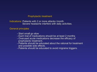 Prophylactic treatment
Prophylactic treatment
Indications:
Indications: Patients with 2 or more attacks /month.
Patients with 2 or more attacks /month.
Severe headache interfere with daily activities.
Severe headache interfere with daily activities.
General principles
General principles
- Start small go slow
- Start small go slow
- Each trial of medications should be at least 2 months
- Each trial of medications should be at least 2 months
- Overused acute medications decrease the efficacy of
- Overused acute medications decrease the efficacy of
prophylactic treatment.
prophylactic treatment.
- Patients should be educated about the rational for treatment
- Patients should be educated about the rational for treatment
and possible side effects.
and possible side effects.
- Patients should be educated to avoid migraine triggers.
- Patients should be educated to avoid migraine triggers.
 
