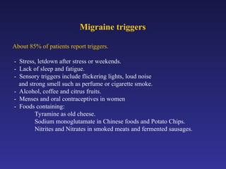 Migraine triggers
About 85% of patients report triggers.
- Stress, letdown after stress or weekends.
- Lack of sleep and fatigue.
- Sensory triggers include flickering lights, loud noise
and strong smell such as perfume or cigarette smoke.
- Alcohol, coffee and citrus fruits.
- Menses and oral contraceptives in women
- Foods containing:
Tyramine as old cheese.
Sodium monoglutamate in Chinese foods and Potato Chips.
Nitrites and Nitrates in smoked meats and fermented sausages.
 