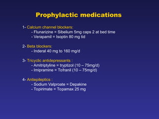 Prophylactic medications
1- Calcium channel blockers:
- Flunarizine = Sibelium 5mg caps 2 at bed time
- Verapamil = Isoptin 80 mg tid
2- Beta blockers:
- Inderal 40 mg to 160 mg/d
3- Tricyclic antidepressants :
- Amitriptyline = tryptizol (10 – 75mg/d)
- Imipramine = Tofranil (10 – 75mg/d)
4- Antiepileptics :
- Sodium Valproate = Depakine
- Topirimate = Topamax 25 mg
 