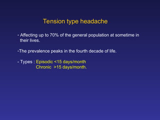 Tension type headache
- Affecting up to 70% of the general population at sometime in
their lives.
-The prevalence peaks in the fourth decade of life.
- Types : Episodic <15 days/month
Chronic >15 days/month.
 