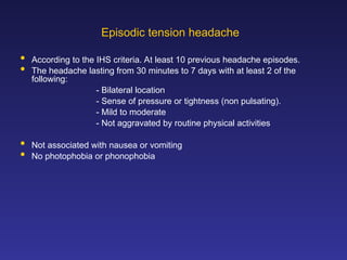 Episodic tension headache
 According to the IHS criteria. At least 10 previous headache episodes.
 The headache lasting from 30 minutes to 7 days with at least 2 of the
following:
- Bilateral location
- Sense of pressure or tightness (non pulsating).
- Mild to moderate
- Not aggravated by routine physical activities
 Not associated with nausea or vomiting
 No photophobia or phonophobia
 