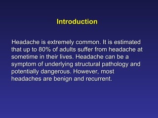 Introduction
Introduction
Headache is extremely common. It is estimated
Headache is extremely common. It is estimated
that up to 80% of adults suffer from headache at
that up to 80% of adults suffer from headache at
sometime in their lives. Headache can be a
sometime in their lives. Headache can be a
symptom of underlying structural pathology and
symptom of underlying structural pathology and
potentially dangerous. However, most
potentially dangerous. However, most
headaches are benign and recurrent.
headaches are benign and recurrent.
 