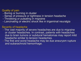 Quality of pain
Quality of pain
-
- Boring or burning in cluster
Boring or burning in cluster
- Sense of pressure or tightness in tension headache
- Sense of pressure or tightness in tension headache
- Throbbing or pulsating in migraine
- Throbbing or pulsating in migraine
- Lancinating or electric shock like in trigeminal neuralgia
- Lancinating or electric shock like in trigeminal neuralgia
Severity of headache
Severity of headache
-
- The vast majority of severe headaches are due to migraine
The vast majority of severe headaches are due to migraine
or cluster headaches. In contrast, patients with headaches
or cluster headaches. In contrast, patients with headaches
due to brain tumors or subdural hematomas may report mild
due to brain tumors or subdural hematomas may report mild
headache similar to tension headaches.
headache similar to tension headaches.
-
- The first and worst headache may be due aneurysm rupture
The first and worst headache may be due aneurysm rupture
and subarachnoid hemorrhage.
and subarachnoid hemorrhage.
 