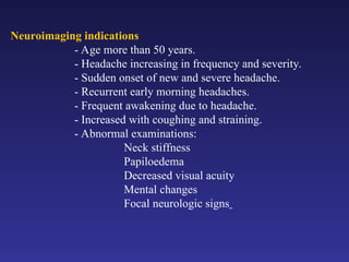 Neuroimaging indications
- Age more than 50 years.
- Headache increasing in frequency and severity.
- Sudden onset of new and severe headache.
- Recurrent early morning headaches.
- Frequent awakening due to headache.
- Increased with coughing and straining.
- Abnormal examinations:
Neck stiffness
Papiloedema
Decreased visual acuity
Mental changes
Focal neurologic signs
 