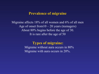 Prevalence of migraine
Migraine affects 18% of all women and 6% of all men
Age of onset from10 – 20 years (teenagers)
About 80% begins before the age of 30.
It is rare after the age of 50
Types of migraine:
Migraine without aura occurs in 80%
Migraine with aura occurs in 20%.
 