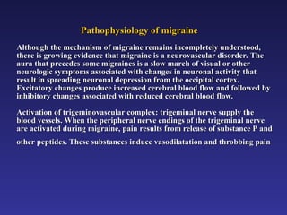 Pathophysiology of migraine
Pathophysiology of migraine
Although the mechanism of migraine remains incompletely understood,
Although the mechanism of migraine remains incompletely understood,
there is growing evidence that migraine is a neurovascular disorder. The
there is growing evidence that migraine is a neurovascular disorder. The
aura that precedes some migraines is a slow march of visual or other
aura that precedes some migraines is a slow march of visual or other
neurologic symptoms associated with changes in neuronal activity that
neurologic symptoms associated with changes in neuronal activity that
result in spreading neuronal depression from the occipital cortex.
result in spreading neuronal depression from the occipital cortex.
Excitatory changes produce increased cerebral blood flow and followed by
Excitatory changes produce increased cerebral blood flow and followed by
inhibitory changes associated with reduced cerebral blood flow.
inhibitory changes associated with reduced cerebral blood flow.
Activation of trigeminovascular complex: trigeminal nerve supply the
Activation of trigeminovascular complex: trigeminal nerve supply the
blood vessels. When the peripheral nerve endings of the trigeminal nerve
blood vessels. When the peripheral nerve endings of the trigeminal nerve
are activated during migraine, pain results from release of substance P and
are activated during migraine, pain results from release of substance P and
other peptides. These substances induce vasodilatation and throbbing pain
other peptides. These substances induce vasodilatation and throbbing pain
 