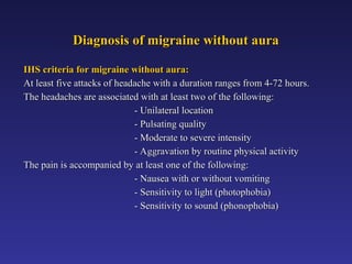 Diagnosis of migraine without aura
Diagnosis of migraine without aura
IHS criteria for migraine without aura:
IHS criteria for migraine without aura:
At least five attacks of headache with a duration ranges from 4-72 hours.
At least five attacks of headache with a duration ranges from 4-72 hours.
The headaches are associated with at least two of the following:
The headaches are associated with at least two of the following:
- Unilateral location
- Unilateral location
- Pulsating quality
- Pulsating quality
- Moderate to severe intensity
- Moderate to severe intensity
- Aggravation by routine physical activity
- Aggravation by routine physical activity
The pain is accompanied by at least one of the following:
The pain is accompanied by at least one of the following:
- Nausea with or without vomiting
- Nausea with or without vomiting
- Sensitivity to light (photophobia)
- Sensitivity to light (photophobia)
- Sensitivity to sound (phonophobia)
- Sensitivity to sound (phonophobia)
 