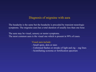 Diagnosis of migraine with aura
The headache is the same but the headache is preceded by transient neurologic
symptoms. The migraine aura has a total duration of usually less than one hour.
The aura may be visual, sensory or motor symptoms.
The most common aura is the visual one which is present in 99% of cases.
Visual aura include:
- Small spots, dots or stars
- Unformed flashes or streaks of light and zig – zag lines
- Scintillating scotoma or fortification spectrum
 