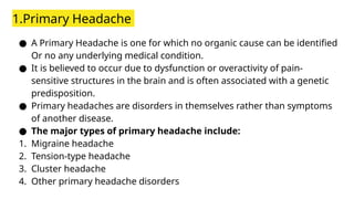 1.Primary Headache
● A Primary Headache is one for which no organic cause can be identified
Or no any underlying medical condition.
● It is believed to occur due to dysfunction or overactivity of pain-
sensitive structures in the brain and is often associated with a genetic
predisposition.
● Primary headaches are disorders in themselves rather than symptoms
of another disease.
● The major types of primary headache include:
1. Migraine headache
2. Tension-type headache
3. Cluster headache
4. Other primary headache disorders
 