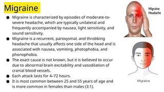 Migraine
● Migraine is characterized by episodes of moderate-to-
severe headache, which are typically unilateral and
frequently accompanied by nausea, light sensitivity, and
sound sensitivity.
● Migraine is a recurrent, paroxysmal, and throbbing
headache that usually affects one side of the head and is
associated with nausea, vomiting, photophobia, and
phonophobia.
● The exact cause is not known, but it is believed to occur
due to abnormal brain excitability and vasodilation of
cranial blood vessels.
● Each attack lasts for 4–72 hours.
● It is most common between 25 and 55 years of age and
is more common in females than males (3:1).
 