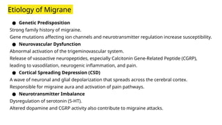 Etiology of Migrane
● Genetic Predisposition
Strong family history of migraine.
Gene mutations affecting ion channels and neurotransmitter regulation increase susceptibility.
● Neurovascular Dysfunction
Abnormal activation of the trigeminovascular system.
Release of vasoactive neuropeptides, especially Calcitonin Gene-Related Peptide (CGRP),
leading to vasodilation, neurogenic inflammation, and pain.
● Cortical Spreading Depression (CSD)
A wave of neuronal and glial depolarization that spreads across the cerebral cortex.
Responsible for migraine aura and activation of pain pathways.
● Neurotransmitter Imbalance
Dysregulation of serotonin (5-HT).
Altered dopamine and CGRP activity also contribute to migraine attacks.
 