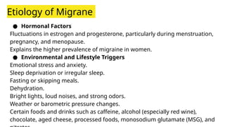 Etiology of Migrane
● Hormonal Factors
Fluctuations in estrogen and progesterone, particularly during menstruation,
pregnancy, and menopause.
Explains the higher prevalence of migraine in women.
● Environmental and Lifestyle Triggers
Emotional stress and anxiety.
Sleep deprivation or irregular sleep.
Fasting or skipping meals.
Dehydration.
Bright lights, loud noises, and strong odors.
Weather or barometric pressure changes.
Certain foods and drinks such as caffeine, alcohol (especially red wine),
chocolate, aged cheese, processed foods, monosodium glutamate (MSG), and
 