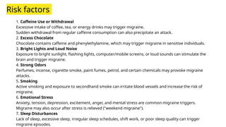 Risk factors
1. Caffeine Use or Withdrawal
Excessive intake of coffee, tea, or energy drinks may trigger migraine.
Sudden withdrawal from regular caffeine consumption can also precipitate an attack.
2. Excess Chocolate
Chocolate contains caffeine and phenylethylamine, which may trigger migraine in sensitive individuals.
3. Bright Lights and Loud Noise
Exposure to bright sunlight, flashing lights, computer/mobile screens, or loud sounds can stimulate the
brain and trigger migraine.
4. Strong Odors
Perfumes, incense, cigarette smoke, paint fumes, petrol, and certain chemicals may provoke migraine
attacks.
5. Smoking
Active smoking and exposure to secondhand smoke can irritate blood vessels and increase the risk of
migraine.
6. Emotional Stress
Anxiety, tension, depression, excitement, anger, and mental stress are common migraine triggers.
Migraine may also occur after stress is relieved ("weekend migraine").
7. Sleep Disturbances
Lack of sleep, excessive sleep, irregular sleep schedules, shift work, or poor sleep quality can trigger
migraine episodes.
 