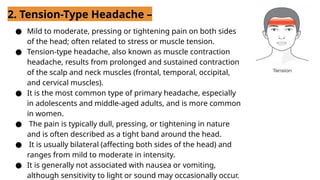 2. Tension-Type Headache –
● Mild to moderate, pressing or tightening pain on both sides
of the head; often related to stress or muscle tension.
● Tension-type headache, also known as muscle contraction
headache, results from prolonged and sustained contraction
of the scalp and neck muscles (frontal, temporal, occipital,
and cervical muscles).
● It is the most common type of primary headache, especially
in adolescents and middle-aged adults, and is more common
in women.
● The pain is typically dull, pressing, or tightening in nature
and is often described as a tight band around the head.
● It is usually bilateral (affecting both sides of the head) and
ranges from mild to moderate in intensity.
● It is generally not associated with nausea or vomiting,
although sensitivity to light or sound may occasionally occur.
 
