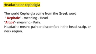 Headache or cephalgia
The world Cephalgia come from the Greek word
“ Kephale” - meaning - Head
“Algos”- meaning - Pain.
Headache means pain or discomfort in the head, scalp, or
neck region.
 