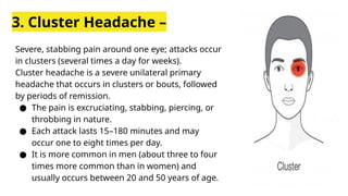 3. Cluster Headache –
Severe, stabbing pain around one eye; attacks occur
in clusters (several times a day for weeks).
Cluster headache is a severe unilateral primary
headache that occurs in clusters or bouts, followed
by periods of remission.
● The pain is excruciating, stabbing, piercing, or
throbbing in nature.
● Each attack lasts 15–180 minutes and may
occur one to eight times per day.
● It is more common in men (about three to four
times more common than in women) and
usually occurs between 20 and 50 years of age.
 