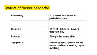 Feature of cluster headache
Frequency 1 - 3 short live attack of
periorbital pain
Duration 15 mint - 3 hours , Several
episode/ day
Location Always the same side
Symptoms Watering eyes , ptosis, runny
noses, red eye sweating, eyes
swelling
 